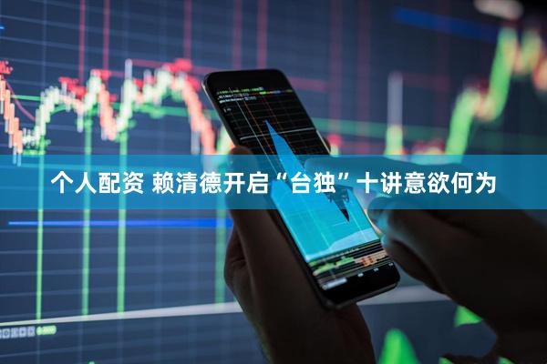 个人配资 赖清德开启“台独”十讲意欲何为