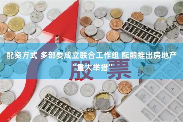 配资方式 多部委成立联合工作组 酝酿推出房地产“重大举措”
