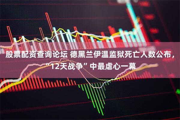 股票配资查询论坛 德黑兰伊温监狱死亡人数公布，“12天战争”中最虐心一幕