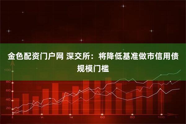 金色配资门户网 深交所：将降低基准做市信用债规模门槛