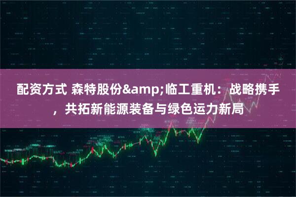 配资方式 森特股份&临工重机：战略携手，共拓新能源装备与绿色运力新局
