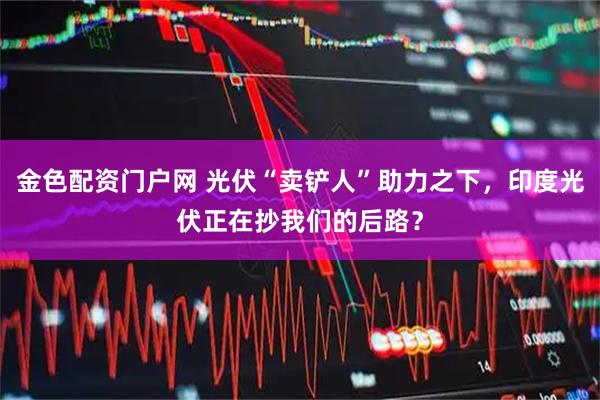 金色配资门户网 光伏“卖铲人”助力之下，印度光伏正在抄我们的后路？