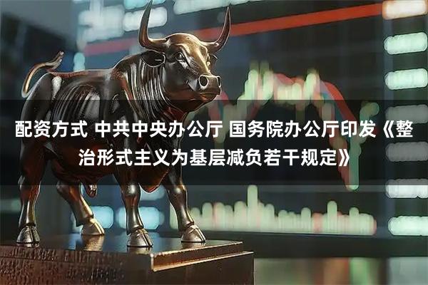 配资方式 中共中央办公厅 国务院办公厅印发《整治形式主义为基层减负若干规定》