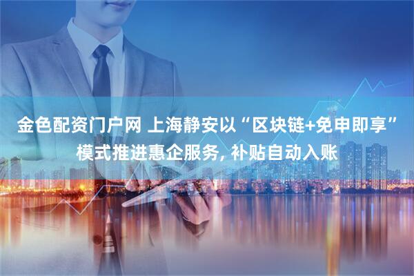 金色配资门户网 上海静安以“区块链+免申即享”模式推进惠企服务, 补贴自动入账