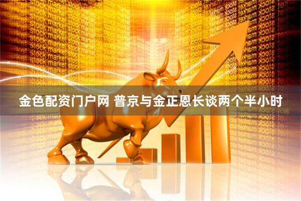 金色配资门户网 普京与金正恩长谈两个半小时