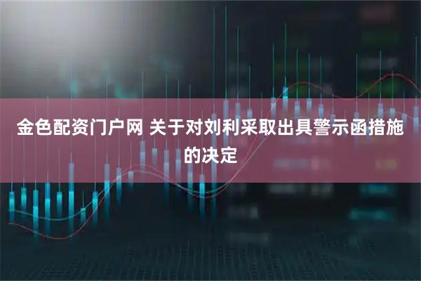 金色配资门户网 关于对刘利采取出具警示函措施的决定