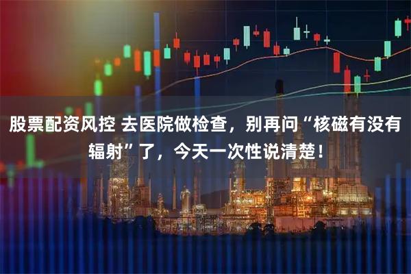 股票配资风控 去医院做检查，别再问“核磁有没有辐射”了，今天一次性说清楚！