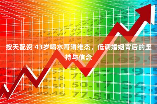 按天配资 43岁喝水哥隋维杰，低调婚姻背后的坚持与信念