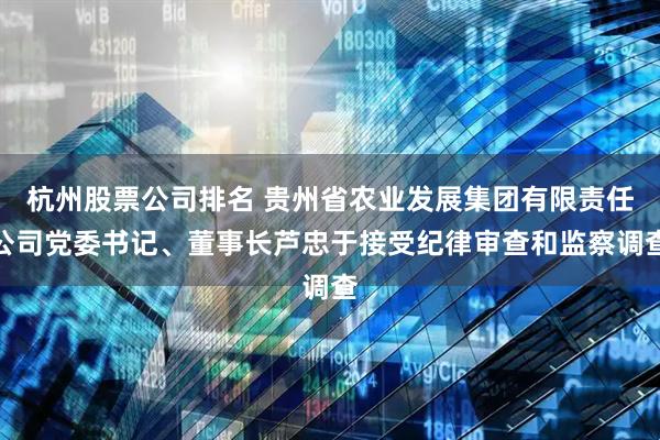 杭州股票公司排名 贵州省农业发展集团有限责任公司党委书记、董事长芦忠于接受纪律审查和监察调查