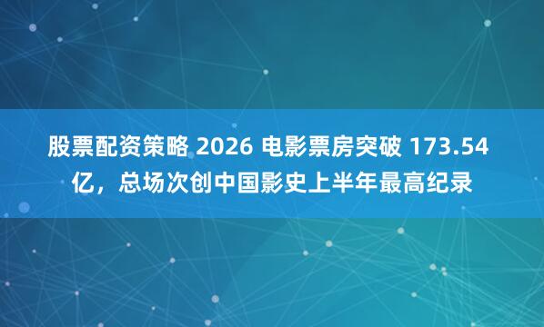 股票配资策略 2026 电影票房突破 173.54 亿，总场次创中国影史上半年最高纪录